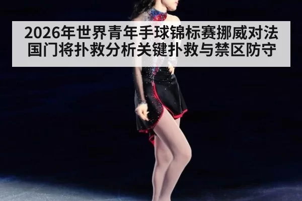 2026年世界青年手球锦标赛挪威对法国门将扑救分析关键扑救与禁区防守